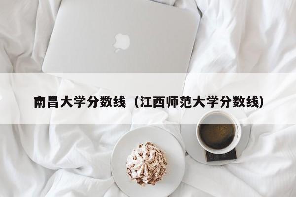 南昌大学分数线（江西师范大学分数线）