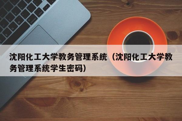 沈阳化工大学教务管理系统（沈阳化工大学教务管理系统学生密码）