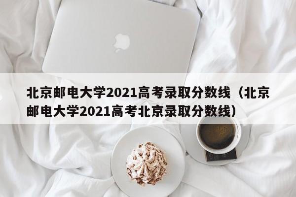 北京邮电大学2021高考录取分数线（北京邮电大学2021高考北京录取分数线）