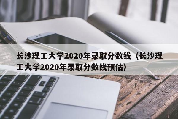 长沙理工大学2020年录取分数线（长沙理工大学2020年录取分数线预估）