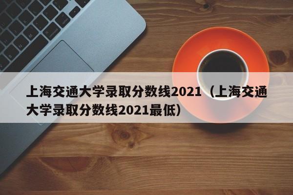 上海交通大学录取分数线2021（上海交通大学录取分数线2021最低）