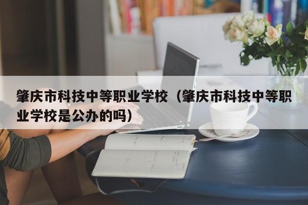 肇庆市科技中等职业学校（肇庆市科技中等职业学校是公办的吗）