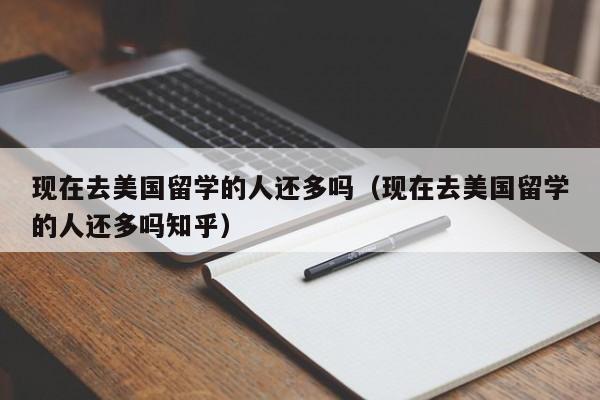 现在去美国留学的人还多吗（现在去美国留学的人还多吗知乎）