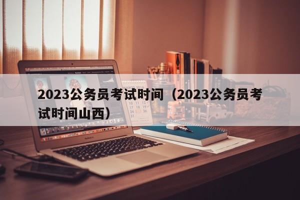 2023公务员考试时间（2023公务员考试时间山西）