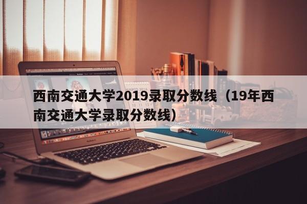 西南交通大学2019录取分数线（19年西南交通大学录取分数线）