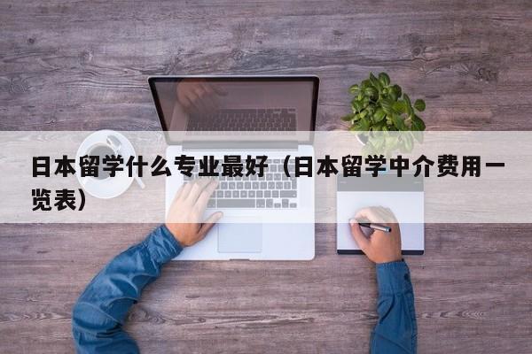 日本留学什么专业最好（日本留学中介费用一览表）