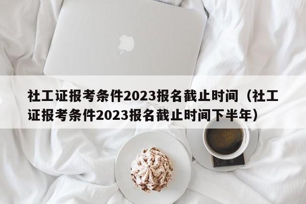 社工证报考条件2023报名截止时间（社工证报考条件2023报名截止时间下半年）