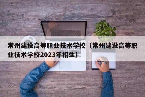 常州建设高等职业技术学校（常州建设高等职业技术学校2023年招生）