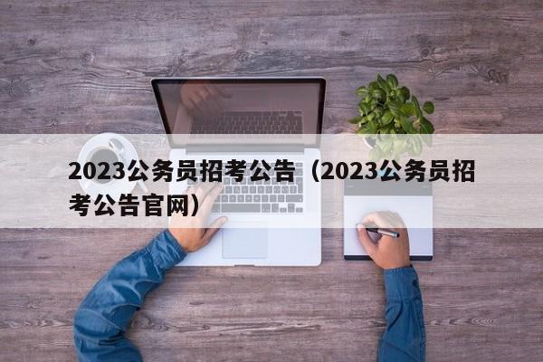 2023公务员招考公告（2023公务员招考公告官网）