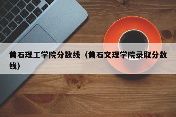 黄石理工学院分数线（黄石文理学院录取分数线）