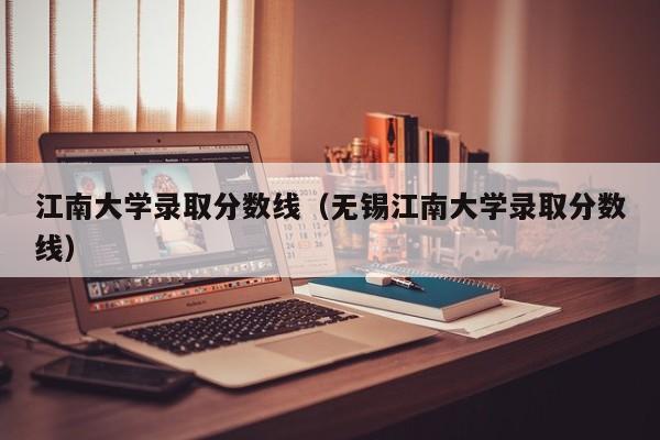 江南大学录取分数线（无锡江南大学录取分数线）