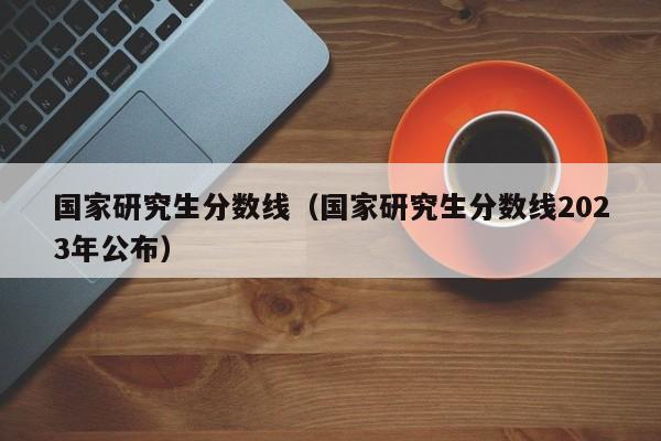 国家研究生分数线（国家研究生分数线2023年公布）