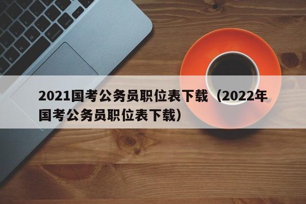 2021国考公务员职位表下载（2022年国考公务员职位表下载）