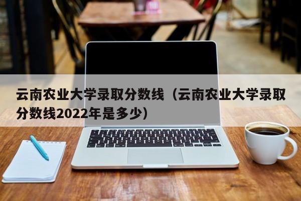 云南农业大学录取分数线（云南农业大学录取分数线2022年是多少）