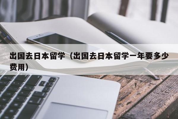 出国去日本留学（出国去日本留学一年要多少费用）