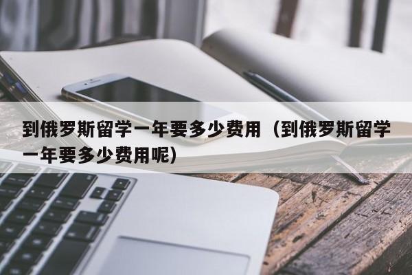 到俄罗斯留学一年要多少费用（到俄罗斯留学一年要多少费用呢）