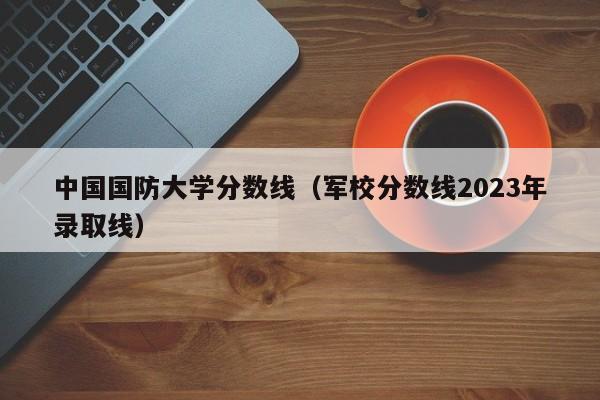 中国国防大学分数线（军校分数线2023年录取线）