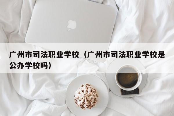 广州市司法职业学校（广州市司法职业学校是公办学校吗）