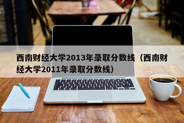 西南财经大学2013年录取分数线（西南财经大学2011年录取分数线）