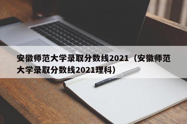 安徽师范大学录取分数线2021（安徽师范大学录取分数线2021理科）