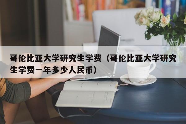 哥伦比亚大学研究生学费（哥伦比亚大学研究生学费一年多少人民币）