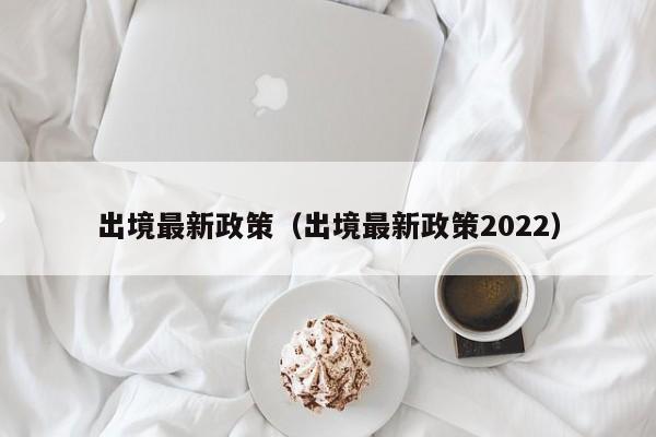 出境最新政策（出境最新政策2022）