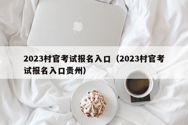 2023村官考试报名入口（2023村官考试报名入口贵州）