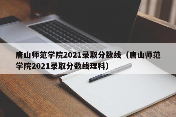 唐山师范学院2021录取分数线（唐山师范学院2021录取分数线理科）