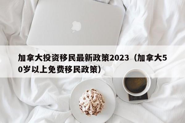 加拿大投资移民最新政策2023（加拿大50岁以上免费移民政策）