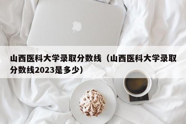 山西医科大学录取分数线（山西医科大学录取分数线2023是多少）