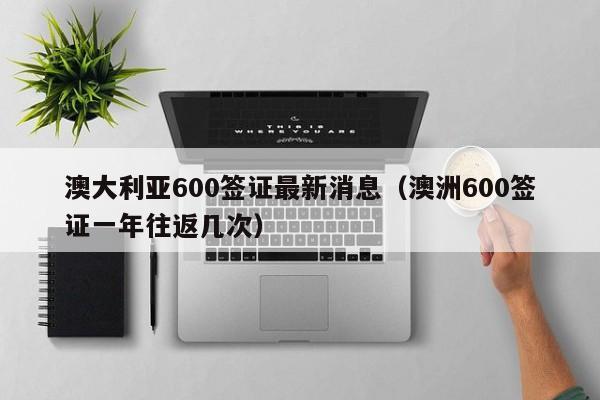 澳大利亚600签证最新消息（澳洲600签证一年往返几次）