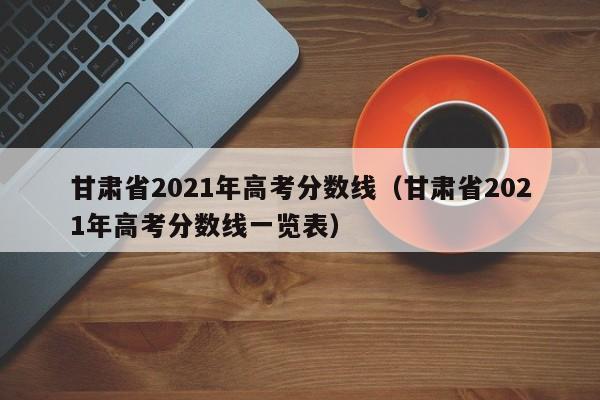 甘肃省2021年高考分数线（甘肃省2021年高考分数线一览表）