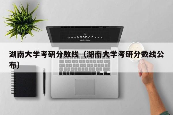 湖南大学考研分数线（湖南大学考研分数线公布）