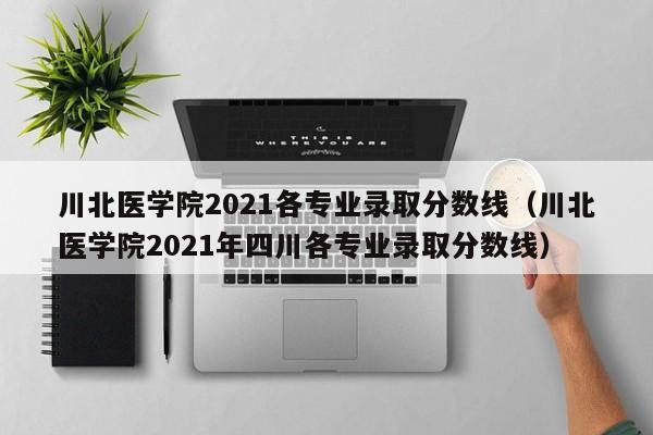 川北医学院2021各专业录取分数线（川北医学院2021年四川各专业录取分数线）