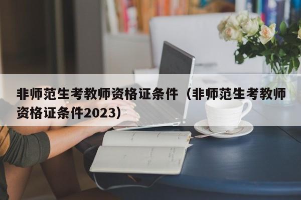 非师范生考教师资格证条件（非师范生考教师资格证条件2023）