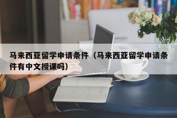 马来西亚留学申请条件（马来西亚留学申请条件有中文授课吗）