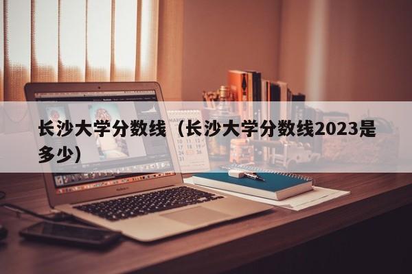 长沙大学分数线（长沙大学分数线2023是多少）