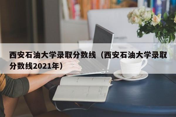 西安石油大学录取分数线（西安石油大学录取分数线2021年）