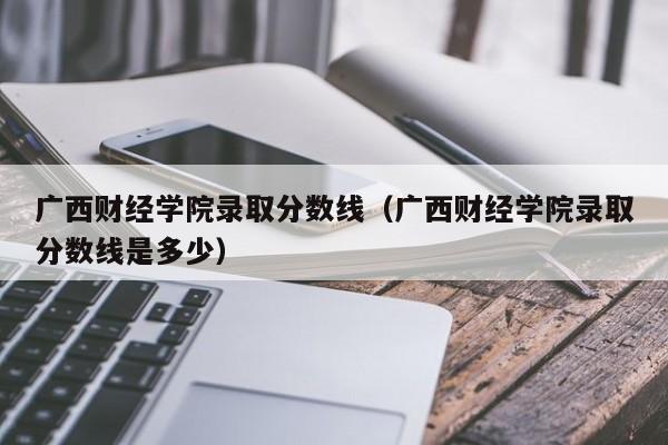 广西财经学院录取分数线（广西财经学院录取分数线是多少）