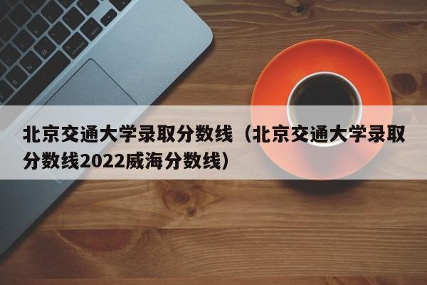 北京交通大学录取分数线（北京交通大学录取分数线2022威海分数线）