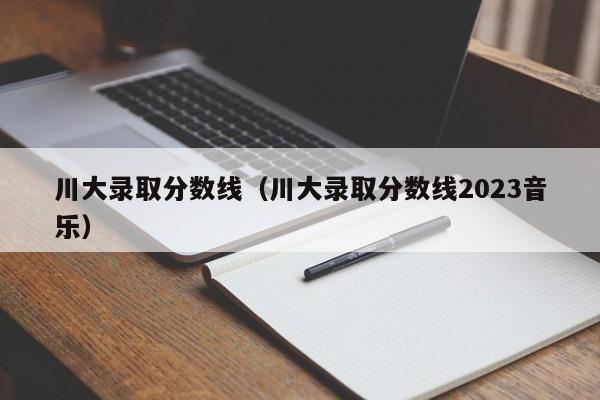 川大录取分数线（川大录取分数线2023音乐）