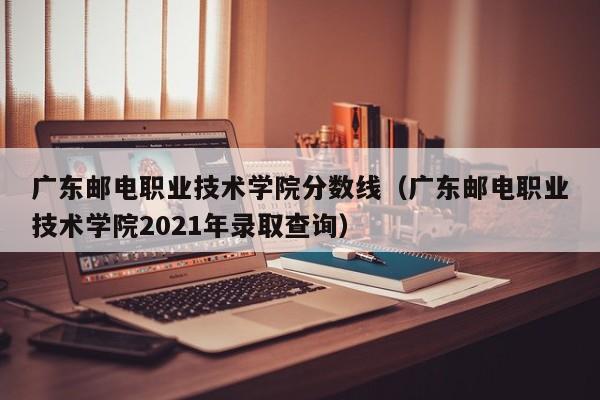 广东邮电职业技术学院分数线（广东邮电职业技术学院2021年录取查询）