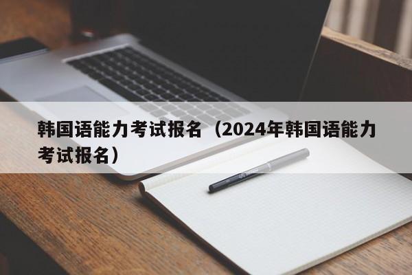 韩国语能力考试报名（2024年韩国语能力考试报名）