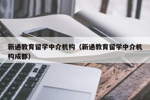 新通教育留学中介机构（新通教育留学中介机构成都）