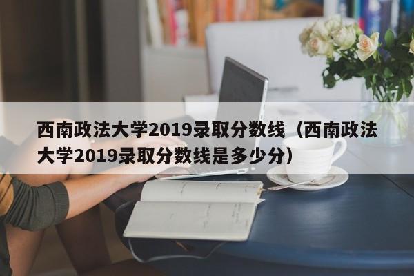 西南政法大学2019录取分数线（西南政法大学2019录取分数线是多少分）