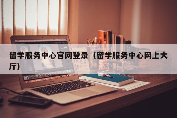 留学服务中心官网登录（留学服务中心网上大厅）