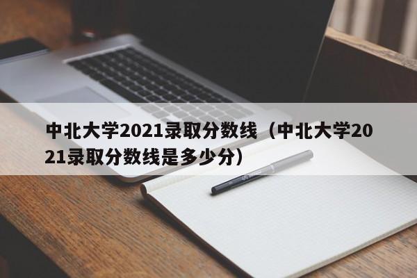 中北大学2021录取分数线（中北大学2021录取分数线是多少分）