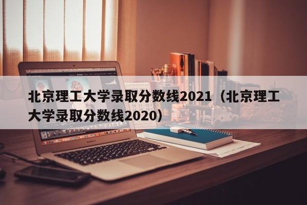 北京理工大学录取分数线2021（北京理工大学录取分数线2020）