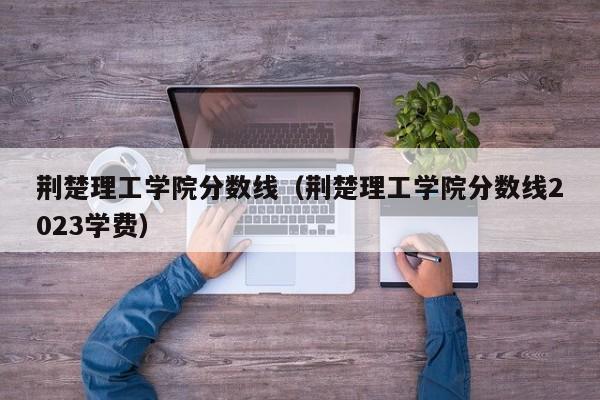 荆楚理工学院分数线（荆楚理工学院分数线2023学费）