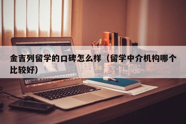 金吉列留学的口碑怎么样（留学中介机构哪个比较好）